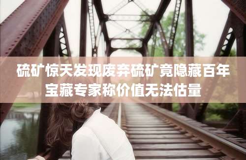 硫矿惊天发现废弃硫矿竟隐藏百年宝藏专家称价值无法估量
