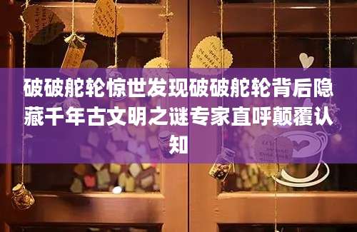 破破舵轮惊世发现破破舵轮背后隐藏千年古文明之谜专家直呼颠覆认知