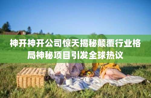神开神开公司惊天揭秘颠覆行业格局神秘项目引发全球热议