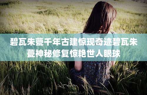 碧瓦朱甍千年古建惊现奇迹碧瓦朱甍神秘修复惊艳世人眼球