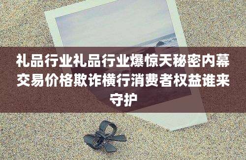 礼品行业礼品行业爆惊天秘密内幕交易价格欺诈横行消费者权益谁来守护