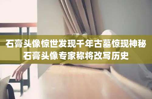石膏头像惊世发现千年古墓惊现神秘石膏头像专家称将改写历史