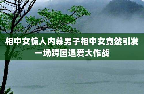 相中女惊人内幕男子相中女竟然引发一场跨国追爱大作战