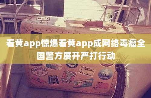 看黄app惊爆看黄app成网络毒瘤全国警方展开严打行动