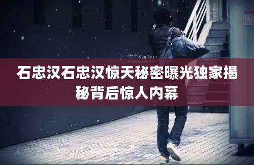石忠汉石忠汉惊天秘密曝光独家揭秘背后惊人内幕