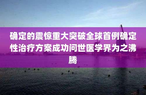 确定的震惊重大突破全球首例确定性治疗方案成功问世医学界为之沸腾