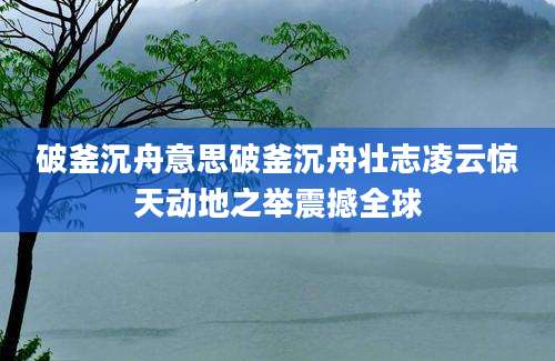 破釜沉舟意思破釜沉舟壮志凌云惊天动地之举震撼全球
