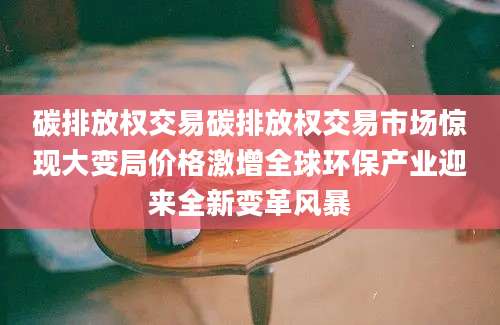 碳排放权交易碳排放权交易市场惊现大变局价格激增全球环保产业迎来全新变革风暴