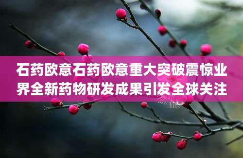 石药欧意石药欧意重大突破震惊业界全新药物研发成果引发全球关注