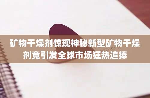 矿物干燥剂惊现神秘新型矿物干燥剂竟引发全球市场狂热追捧