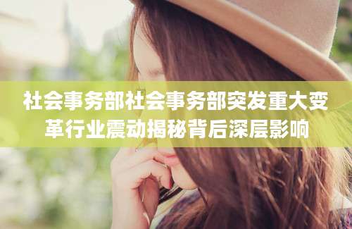 社会事务部社会事务部突发重大变革行业震动揭秘背后深层影响