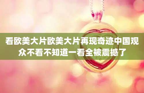 看欧美大片欧美大片再现奇迹中国观众不看不知道一看全被震撼了
