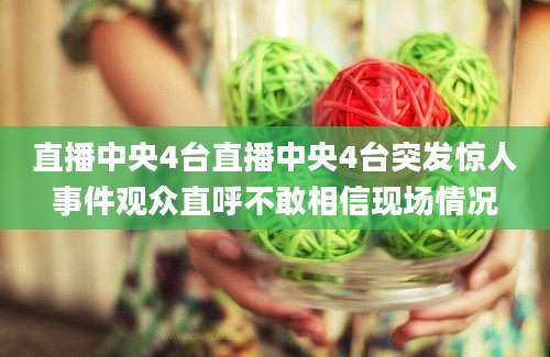 直播中央4台直播中央4台突发惊人事件观众直呼不敢相信现场情况
