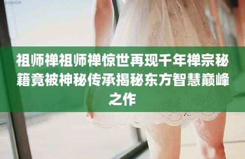 祖师禅祖师禅惊世再现千年禅宗秘籍竟被神秘传承揭秘东方智慧巅峰之作