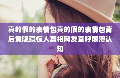 真的假的表情包真的假的表情包背后竟隐藏惊人真相网友直呼颠覆认知