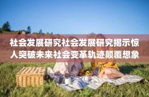 社会发展研究社会发展研究揭示惊人突破未来社会变革轨迹颠覆想象