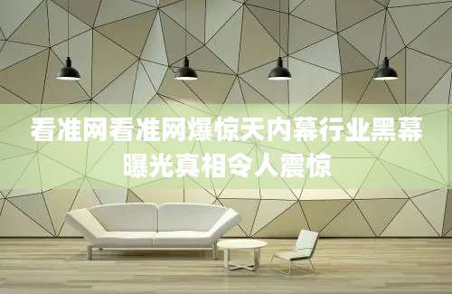 看准网看准网爆惊天内幕行业黑幕曝光真相令人震惊