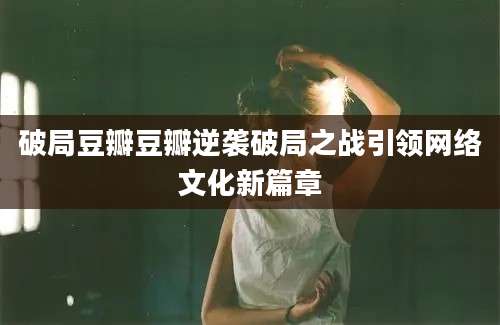 破局豆瓣豆瓣逆袭破局之战引领网络文化新篇章