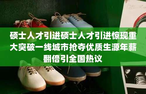 硕士人才引进硕士人才引进惊现重大突破一线城市抢夺优质生源年薪翻倍引全国热议
