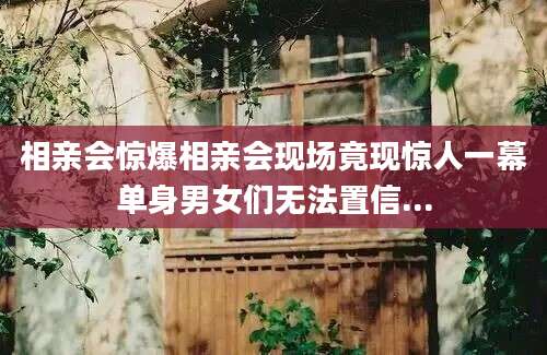 相亲会惊爆相亲会现场竟现惊人一幕单身男女们无法置信...