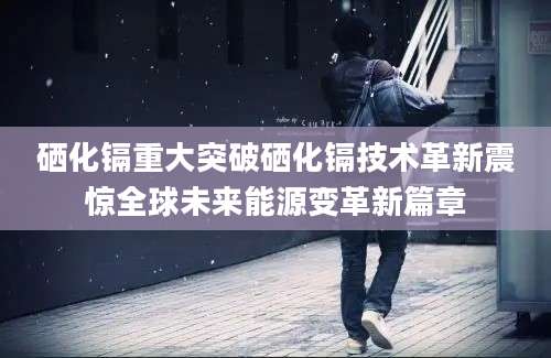 硒化镉重大突破硒化镉技术革新震惊全球未来能源变革新篇章