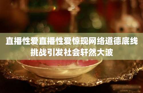 直播性爱直播性爱惊现网络道德底线挑战引发社会轩然大波