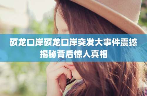 硕龙口岸硕龙口岸突发大事件震撼揭秘背后惊人真相