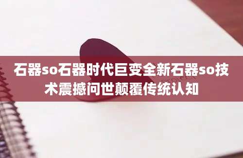 石器so石器时代巨变全新石器so技术震撼问世颠覆传统认知