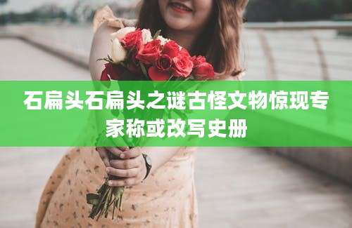 石扁头石扁头之谜古怪文物惊现专家称或改写史册