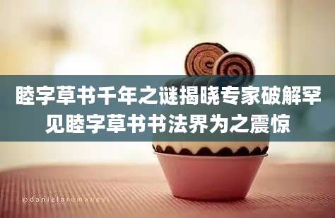 睦字草书千年之谜揭晓专家破解罕见睦字草书书法界为之震惊