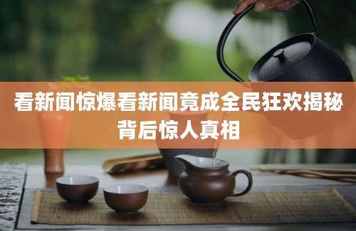 看新闻惊爆看新闻竟成全民狂欢揭秘背后惊人真相