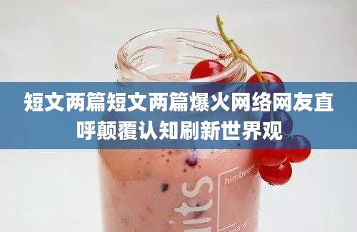 短文两篇短文两篇爆火网络网友直呼颠覆认知刷新世界观