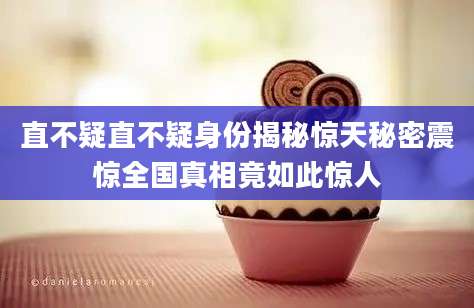 直不疑直不疑身份揭秘惊天秘密震惊全国真相竟如此惊人