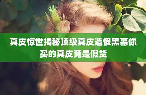 真皮惊世揭秘顶级真皮造假黑幕你买的真皮竟是假货