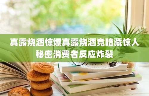 真露烧酒惊爆真露烧酒竟暗藏惊人秘密消费者反应炸裂