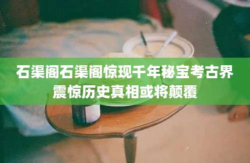 石渠阁石渠阁惊现千年秘宝考古界震惊历史真相或将颠覆