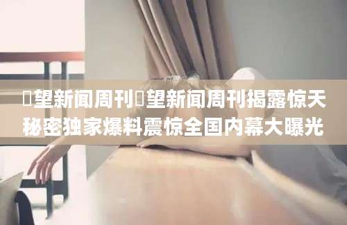 瞭望新闻周刊瞭望新闻周刊揭露惊天秘密独家爆料震惊全国内幕大曝光