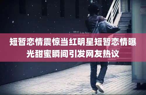 短暂恋情震惊当红明星短暂恋情曝光甜蜜瞬间引发网友热议