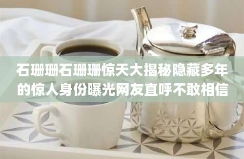 石珊珊石珊珊惊天大揭秘隐藏多年的惊人身份曝光网友直呼不敢相信