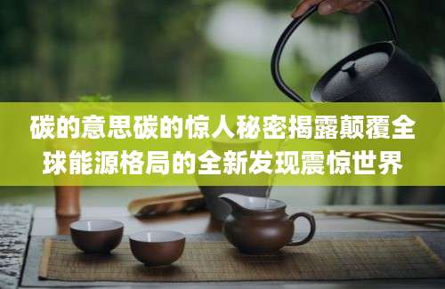 碳的意思碳的惊人秘密揭露颠覆全球能源格局的全新发现震惊世界