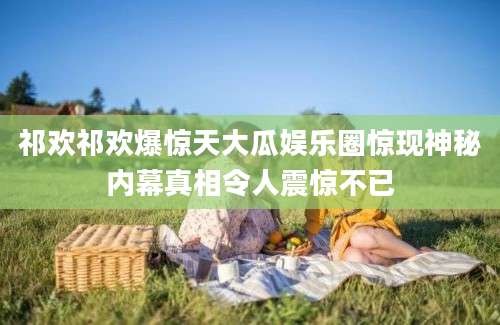 祁欢祁欢爆惊天大瓜娱乐圈惊现神秘内幕真相令人震惊不已