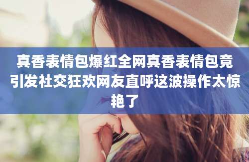 真香表情包爆红全网真香表情包竟引发社交狂欢网友直呼这波操作太惊艳了
