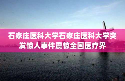 石家庄医科大学石家庄医科大学突发惊人事件震惊全国医疗界