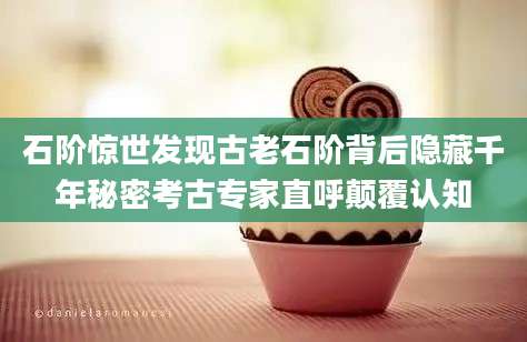 石阶惊世发现古老石阶背后隐藏千年秘密考古专家直呼颠覆认知