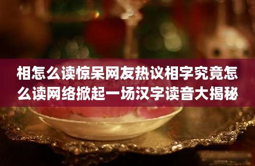 相怎么读惊呆网友热议相字究竟怎么读网络掀起一场汉字读音大揭秘