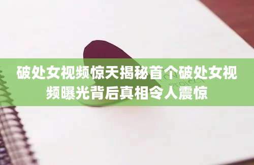破处女视频惊天揭秘首个破处女视频曝光背后真相令人震惊