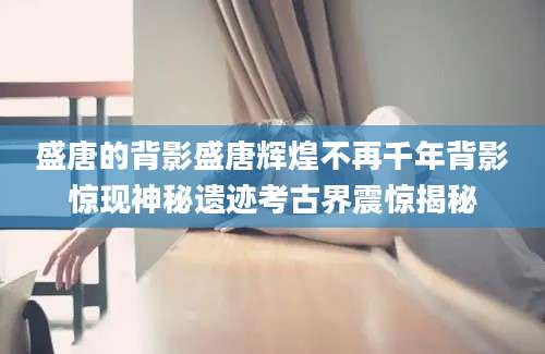 盛唐的背影盛唐辉煌不再千年背影惊现神秘遗迹考古界震惊揭秘