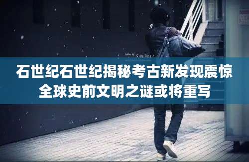 石世纪石世纪揭秘考古新发现震惊全球史前文明之谜或将重写