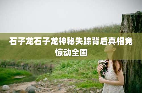 石子龙石子龙神秘失踪背后真相竟惊动全国