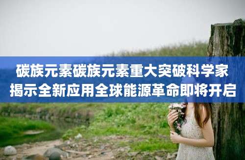 碳族元素碳族元素重大突破科学家揭示全新应用全球能源革命即将开启